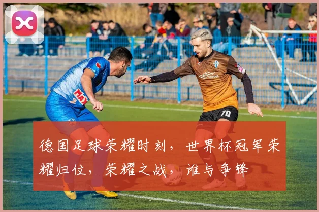 德国足球荣耀时刻，世界杯冠军荣耀归位，荣耀之战，谁与争锋