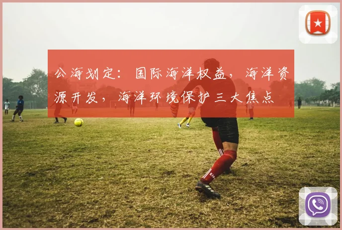 公海划定：国际海洋权益，海洋资源开发，海洋环境保护三大焦点