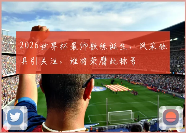 2026世界杯最帅教练诞生，风采独具引关注，谁将荣膺此称号