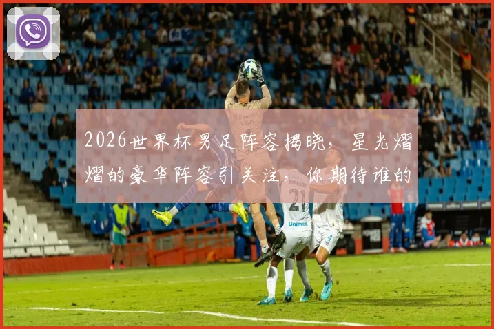 2026世界杯男足阵容揭晓，星光熠熠的豪华阵容引关注，你期待谁的表现
