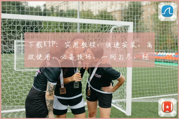 下载K1P：实用教程，快速安装，高效使用，必备技巧，一网打尽，轻松掌握